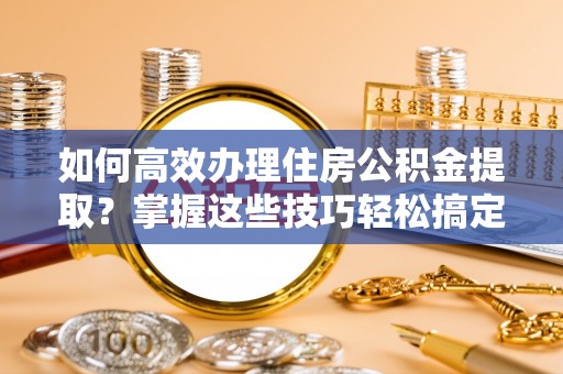 上杭如何高效办理住房公积金提取？掌握这些技巧轻松搞定