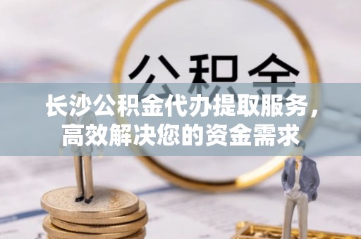 上杭长沙公积金代办提取服务，高效解决您的资金需求