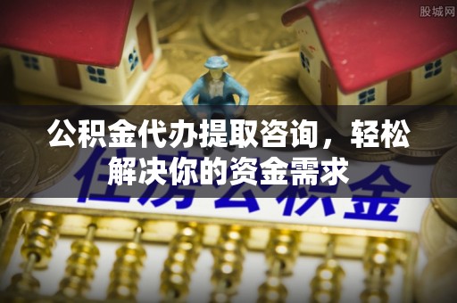 上杭公积金代办提取咨询，轻松解决你的资金需求