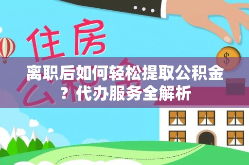 上杭离职后如何轻松提取公积金？代办服务全解析