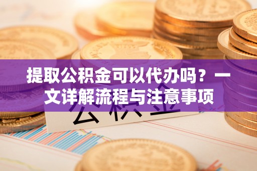 上杭提取公积金可以代办吗？一文详解流程与注意事项