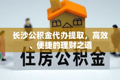 上杭长沙公积金代办提取，高效、便捷的理财之道