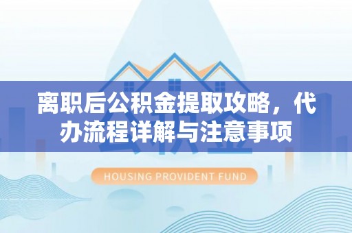 上杭离职后公积金提取攻略，代办流程详解与注意事项