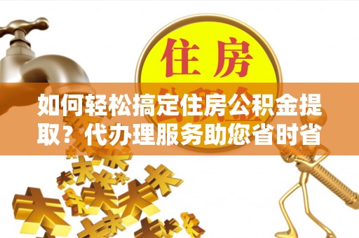 上杭如何轻松搞定住房公积金提取？代办理服务助您省时省力