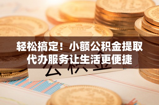 上杭轻松搞定！小额公积金提取代办服务让生活更便捷