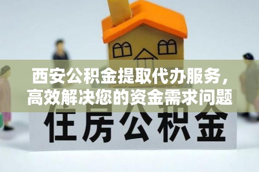 上杭西安公积金提取代办服务，高效解决您的资金需求问题