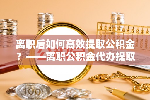 上杭离职后如何高效提取公积金？——离职公积金代办提取全流程解析