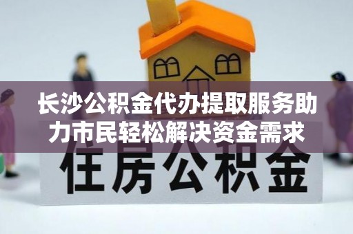 上杭长沙公积金代办提取服务助力市民轻松解决资金需求