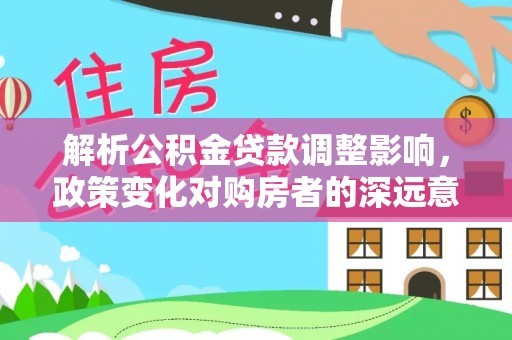 上杭解析公积金贷款调整影响，政策变化对购房者的深远意义
