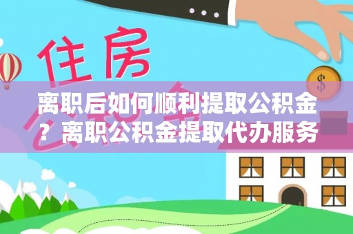 上杭离职后如何顺利提取公积金？离职公积金提取代办服务帮你搞定！