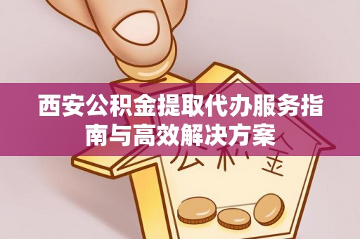 上杭西安公积金提取代办服务指南与高效解决方案