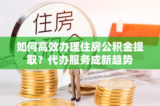 上杭如何高效办理住房公积金提取？代办服务成新趋势