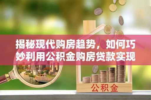上杭揭秘现代购房趋势，如何巧妙利用公积金购房贷款实现置业梦想