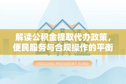 上杭解读公积金提取代办政策，便民服务与合规操作的平衡之道