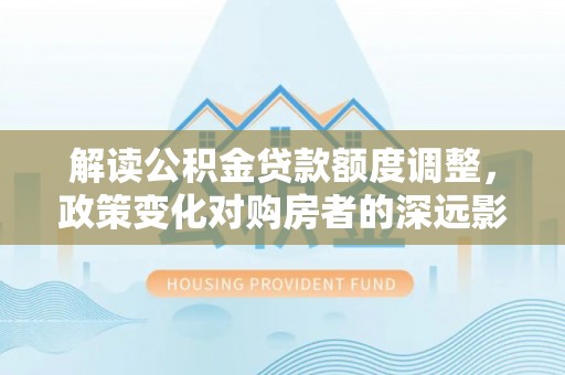 上杭解读公积金贷款额度调整，政策变化对购房者的深远影响