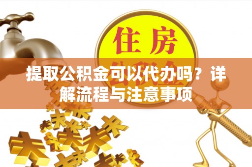 上杭提取公积金可以代办吗？详解流程与注意事项