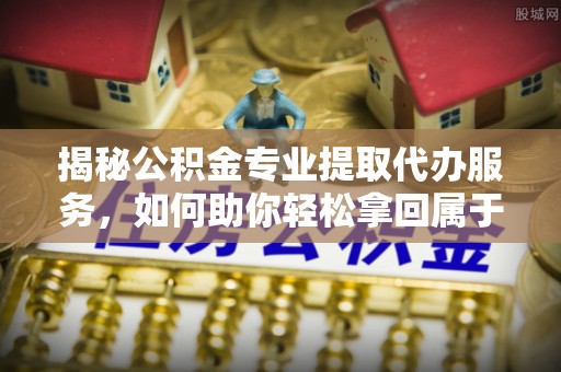 上杭揭秘公积金专业提取代办服务，如何助你轻松拿回属于你的资金