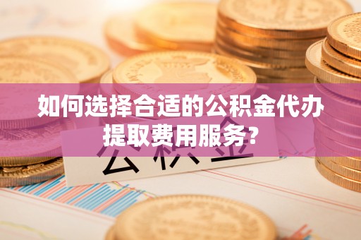 上杭如何选择合适的公积金代办提取费用服务？