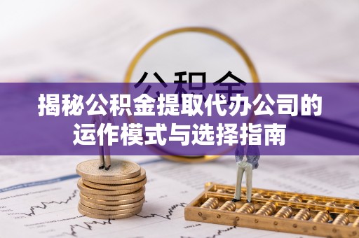 上杭揭秘公积金提取代办公司的运作模式与选择指南
