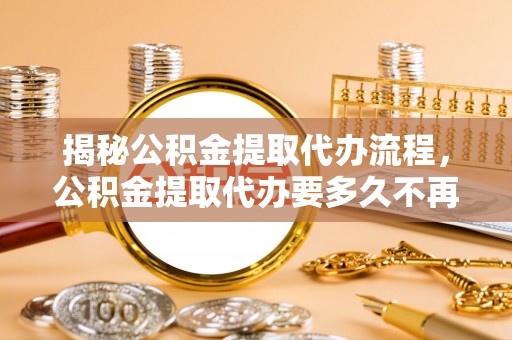 上杭揭秘公积金提取代办流程，公积金提取代办要多久不再迷茫
