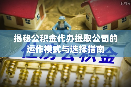 上杭揭秘公积金代办提取公司的运作模式与选择指南
