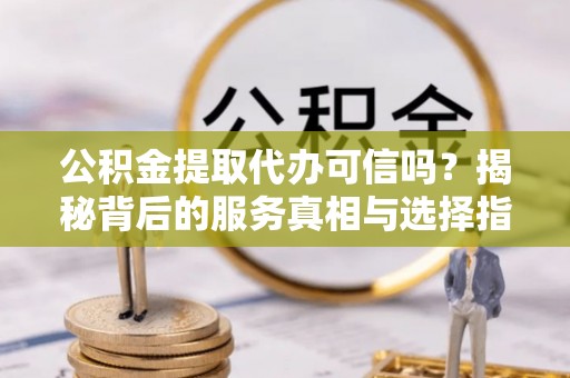 上杭公积金提取代办可信吗？揭秘背后的服务真相与选择指南