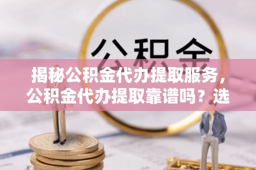 上杭揭秘公积金代办提取服务，公积金代办提取靠谱吗？选择前你需要知道这些！
