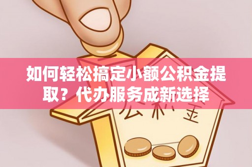 上杭如何轻松搞定小额公积金提取？代办服务成新选择