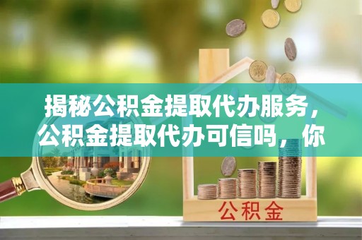 上杭揭秘公积金提取代办服务，公积金提取代办可信吗，你需要知道的真相