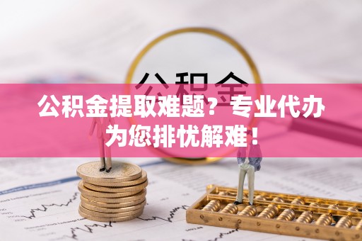 上杭公积金提取难题？专业代办为您排忧解难！