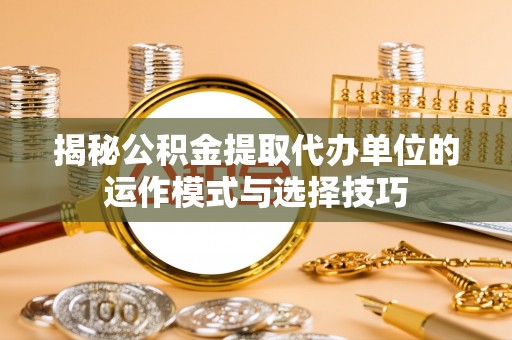 上杭揭秘公积金提取代办单位的运作模式与选择技巧