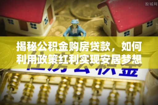上杭揭秘公积金购房贷款，如何利用政策红利实现安居梦想