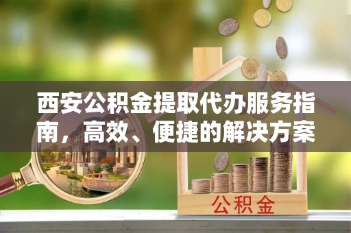 上杭西安公积金提取代办服务指南，高效、便捷的解决方案