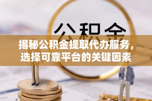上杭揭秘公积金提取代办服务，选择可靠平台的关键因素