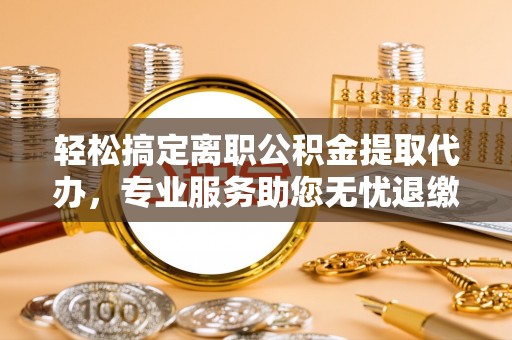 上杭轻松搞定离职公积金提取代办，专业服务助您无忧退缴
