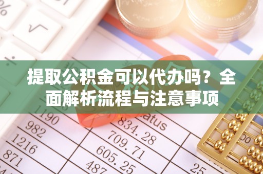 上杭提取公积金可以代办吗？全面解析流程与注意事项