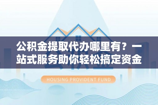 上杭公积金提取代办哪里有？一站式服务助你轻松搞定资金难题