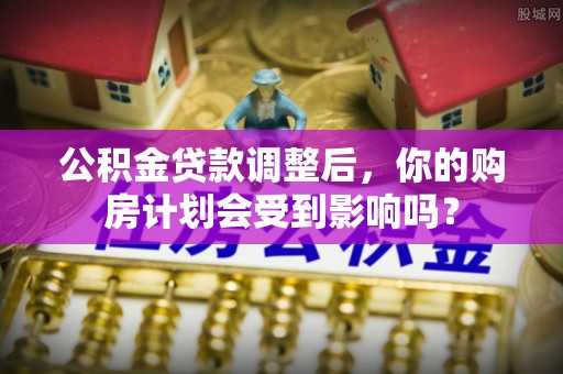 上杭公积金贷款调整后，你的购房计划会受到影响吗？