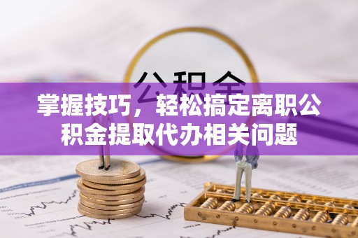 上杭掌握技巧，轻松搞定离职公积金提取代办相关问题