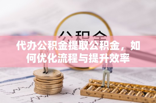上杭代办公积金提取公积金，如何优化流程与提升效率