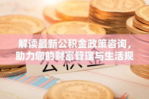 上杭解读最新公积金政策咨询，助力您的财富管理与生活规划