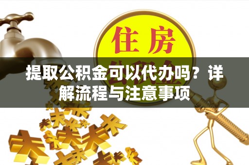 上杭提取公积金可以代办吗？详解流程与注意事项