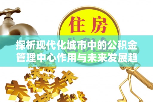 上杭探析现代化城市中的公积金管理中心作用与未来发展趋势