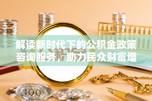 上杭解读新时代下的公积金政策咨询服务，助力民众财富增值与安居梦想