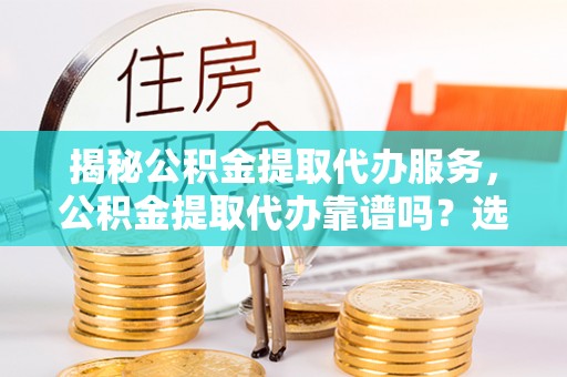 上杭揭秘公积金提取代办服务，公积金提取代办靠谱吗？选择需谨慎