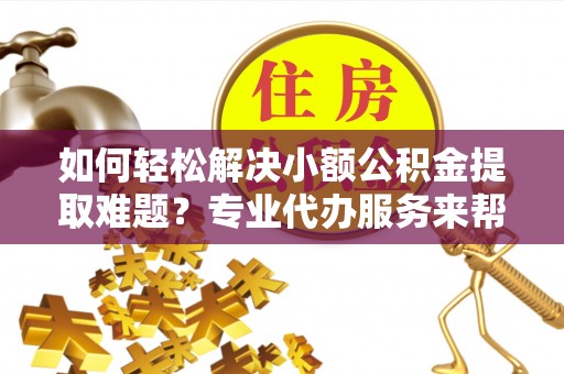 上杭如何轻松解决小额公积金提取难题？专业代办服务来帮忙