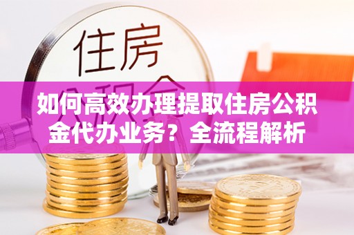 上杭如何高效办理提取住房公积金代办业务？全流程解析