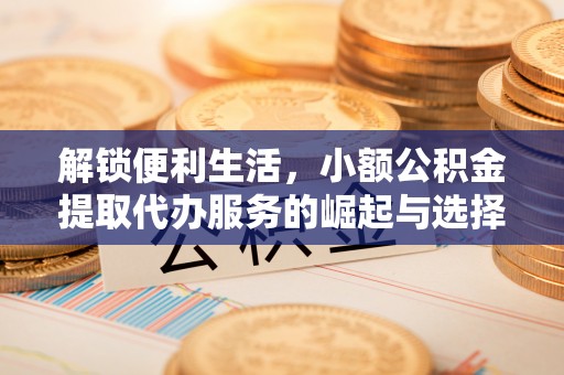 上杭解锁便利生活，小额公积金提取代办服务的崛起与选择
