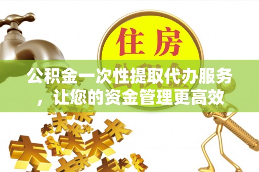 上杭公积金一次性提取代办服务，让您的资金管理更高效