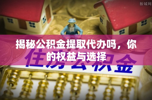 上杭揭秘公积金提取代办吗，你的权益与选择